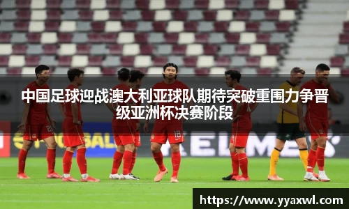 中国足球迎战澳大利亚球队期待突破重围力争晋级亚洲杯决赛阶段